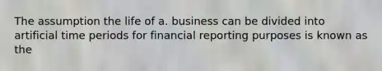 The assumption the life of a. business can be divided into artificial time periods for financial reporting purposes is known as the