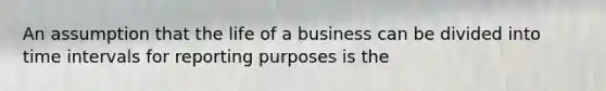 An assumption that the life of a business can be divided into time intervals for reporting purposes is the