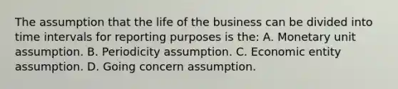 The assumption that the life of the business can be divided into time intervals for reporting purposes is the: A. Monetary unit assumption. B. Periodicity assumption. C. Economic entity assumption. D. Going concern assumption.