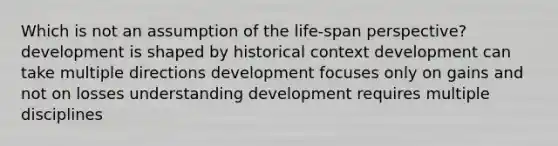 Which is not an assumption of the life-span perspective? development is shaped by historical context development can take multiple directions development focuses only on gains and not on losses understanding development requires multiple disciplines