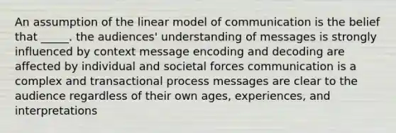 An assumption of the linear model of communication is the belief that _____. the audiences' understanding of messages is strongly influenced by context message encoding and decoding are affected by individual and societal forces communication is a complex and transactional process messages are clear to the audience regardless of their own ages, experiences, and interpretations