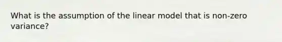 What is the assumption of the linear model that is non-zero variance?