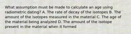 What assumption must be made to calculate an age using radiometric dating? A. The rate of decay of the isotopes B. The amount of the isotopes measured in the material C. The age of the material being analyzed D. The amount of the isotope present in the material when it formed