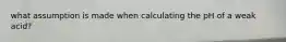 what assumption is made when calculating the pH of a weak acid?