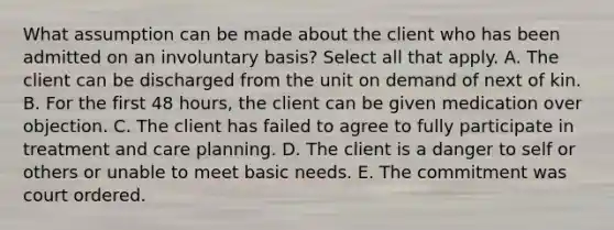 What assumption can be made about the client who has been admitted on an involuntary basis? Select all that apply. A. The client can be discharged from the unit on demand of next of kin. B. For the first 48 hours, the client can be given medication over objection. C. The client has failed to agree to fully participate in treatment and care planning. D. The client is a danger to self or others or unable to meet basic needs. E. The commitment was court ordered.