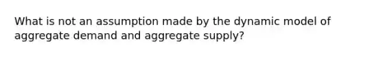 What is not an assumption made by the dynamic model of aggregate demand and aggregate supply?