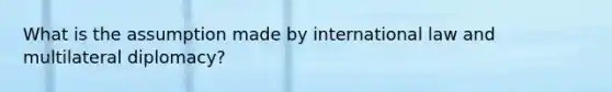 What is the assumption made by international law and multilateral diplomacy?