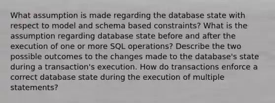 What assumption is made regarding the database state with respect to model and schema based constraints? What is the assumption regarding database state before and after the execution of one or more SQL operations? Describe the two possible outcomes to the changes made to the database's state during a transaction's execution. How do transactions enforce a correct database state during the execution of multiple statements?