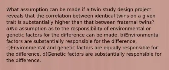 What assumption can be made if a twin-study design project reveals that the correlation between identical twins on a given trait is substantially higher than that between fraternal twins? a)No assumption as to the responsibility of environmental or genetic factors for the difference can be made. b)Environmental factors are substantially responsible for the difference. c)Environmental and genetic factors are equally responsible for the difference. d)Genetic factors are substantially responsible for the difference.