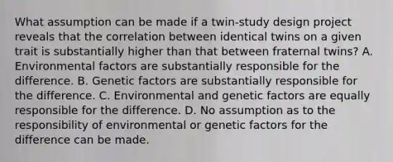 What assumption can be made if a twin-study design project reveals that the correlation between identical twins on a given trait is substantially higher than that between fraternal twins? A. Environmental factors are substantially responsible for the difference. B. Genetic factors are substantially responsible for the difference. C. Environmental and genetic factors are equally responsible for the difference. D. No assumption as to the responsibility of environmental or genetic factors for the difference can be made.