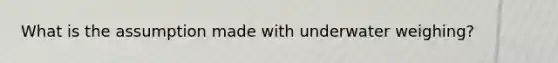 What is the assumption made with underwater weighing?