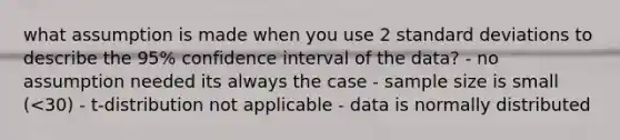 what assumption is made when you use 2 standard deviations to describe the 95% confidence interval of the data? - no assumption needed its always the case - sample size is small (<30) - t-distribution not applicable - data is normally distributed