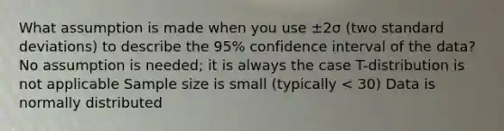 What assumption is made when you use ±2σ (two standard deviations) to describe the 95% confidence interval of the data? No assumption is needed; it is always the case T-distribution is not applicable Sample size is small (typically < 30) Data is normally distributed