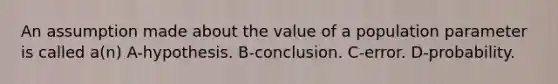 An assumption made about the value of a population parameter is called a(n) A-hypothesis. B-conclusion. C-error. D-probability.