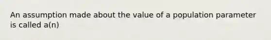 An assumption made about the value of a population parameter is called a(n)