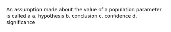 An assumption made about the value of a population parameter is called a a. hypothesis b. conclusion c. confidence d. significance