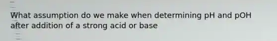 What assumption do we make when determining pH and pOH after addition of a strong acid or base