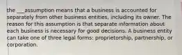 the ___assumption means that a business is accounted for separately from other business entities, including its owner. The reason for this assumption is that separate information about each business is necessary for good decisions. A business entity can take one of three legal forms: proprietorship, partnership, or corporation.