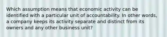 Which assumption means that economic activity can be identified with a particular unit of accountability. In other words, a company keeps its activity separate and distinct from its owners and any other business unit?