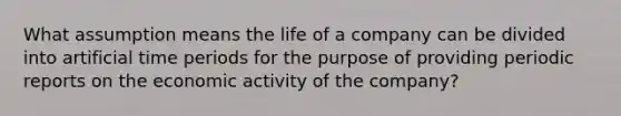 What assumption means the life of a company can be divided into artificial time periods for the purpose of providing periodic reports on the economic activity of the company?