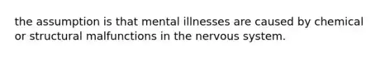 the assumption is that mental illnesses are caused by chemical or structural malfunctions in the nervous system.