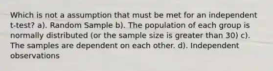 Which is not a assumption that must be met for an independent t-test? a). Random Sample b). The population of each group is normally distributed (or the sample size is greater than 30) c). The samples are dependent on each other. d). Independent observations