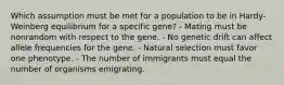 Which assumption must be met for a population to be in Hardy-Weinberg equilibrium for a specific gene? - Mating must be nonrandom with respect to the gene. - No genetic drift can affect allele frequencies for the gene. - Natural selection must favor one phenotype. - The number of immigrants must equal the number of organisms emigrating.