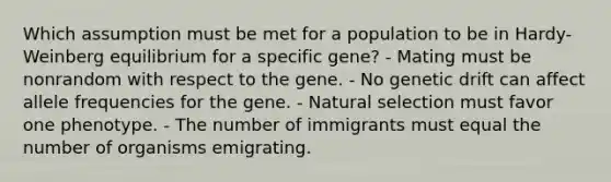 Which assumption must be met for a population to be in Hardy-Weinberg equilibrium for a specific gene? - Mating must be nonrandom with respect to the gene. - No genetic drift can affect allele frequencies for the gene. - Natural selection must favor one phenotype. - The number of immigrants must equal the number of organisms emigrating.