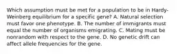 Which assumption must be met for a population to be in Hardy-Weinberg equilibrium for a specific gene? A. Natural selection must favor one phenotype. B. The number of immigrants must equal the number of organisms emigrating. C. Mating must be nonrandom with respect to the gene. D. No genetic drift can affect allele frequencies for the gene.