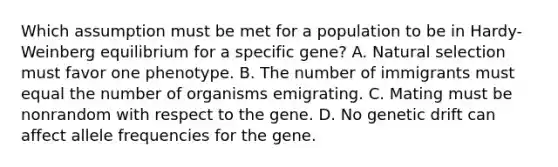 Which assumption must be met for a population to be in Hardy-Weinberg equilibrium for a specific gene? A. Natural selection must favor one phenotype. B. The number of immigrants must equal the number of organisms emigrating. C. Mating must be nonrandom with respect to the gene. D. No genetic drift can affect allele frequencies for the gene.