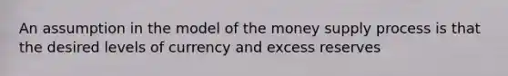 An assumption in the model of the money supply process is that the desired levels of currency and excess reserves