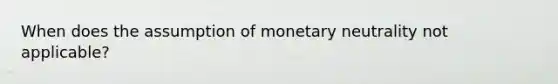 When does the assumption of monetary neutrality not applicable?