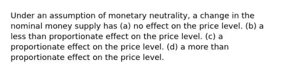 Under an assumption of monetary neutrality, a change in the nominal money supply has (a) no effect on the price level. (b) a less than proportionate effect on the price level. (c) a proportionate effect on the price level. (d) a more than proportionate effect on the price level.