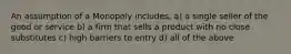 An assumption of a Monopoly includes, a) a single seller of the good or service b) a firm that sells a product with no close substitutes c) high barriers to entry d) all of the above