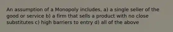 An assumption of a Monopoly includes, a) a single seller of the good or service b) a firm that sells a product with no close substitutes c) high barriers to entry d) all of the above