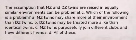 The assumption that MZ and DZ twins are raised in equally similar environments can be problematic. Which of the following is a problem? a. MZ twins may share more of their environment than DZ twins. b. DZ twins may be treated more alike than identical twins. c. MZ twins purposefully join different clubs and have different friends. d. All of these.