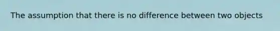 The assumption that there is no difference between two objects