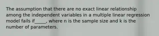 The assumption that there are no exact linear relationship among the independent variables in a multiple linear regression model fails if_____, where n is the sample size and k is the number of parameters.