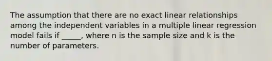 The assumption that there are no exact linear relationships among the independent variables in a multiple linear regression model fails if _____, where n is the sample size and k is the number of parameters.