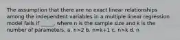 The assumption that there are no exact linear relationships among the independent variables in a multiple linear regression model fails if _____, where n is the sample size and k is the number of parameters. a. n>2 b. n=k+1 c. n>k d. n<k+1