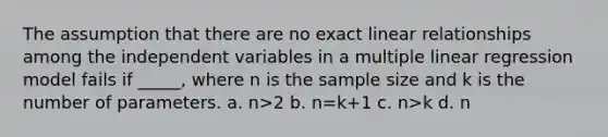 The assumption that there are no exact linear relationships among the independent variables in a multiple linear regression model fails if _____, where n is the sample size and k is the number of parameters. a. n>2 b. n=k+1 c. n>k d. n<k+1