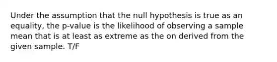 Under the assumption that the null hypothesis is true as an equality, the p-value is the likelihood of observing a sample mean that is at least as extreme as the on derived from the given sample. T/F