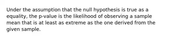 Under the assumption that the null hypothesis is true as a equality, the p-value is the likelihood of observing a sample mean that is at least as extreme as the one derived from the given sample.