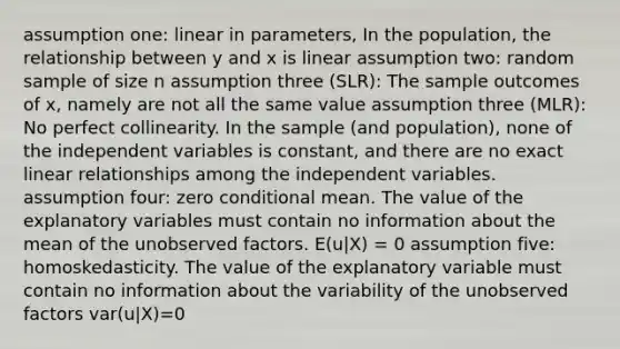 assumption one: linear in parameters, In the population, the relationship between y and x is linear assumption two: random sample of size n assumption three (SLR): The sample outcomes of x, namely are not all the same value assumption three (MLR): No perfect collinearity. In the sample (and population), none of the independent variables is constant, and there are no exact linear relationships among the independent variables. assumption four: zero conditional mean. The value of the explanatory variables must contain no information about the mean of the unobserved factors. E(u|X) = 0 assumption five: homoskedasticity. The value of the explanatory variable must contain no information about the variability of the unobserved factors var(u|X)=0