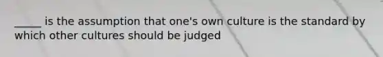 _____ is the assumption that one's own culture is the standard by which other cultures should be judged