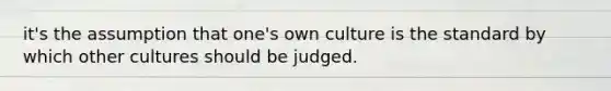 it's the assumption that one's own culture is the standard by which other cultures should be judged.