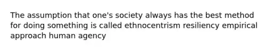 The assumption that one's society always has the best method for doing something is called ethnocentrism resiliency empirical approach human agency