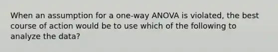 When an assumption for a one-way ANOVA is violated, the best course of action would be to use which of the following to analyze the data?