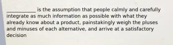 ____________ is the assumption that people calmly and carefully integrate as much information as possible with what they already know about a product, painstakingly weigh the pluses and minuses of each alternative, and arrive at a satisfactory decision