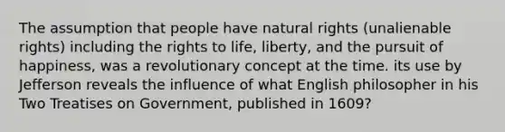 The assumption that people have natural rights (unalienable rights) including the rights to life, liberty, and the pursuit of happiness, was a revolutionary concept at the time. its use by Jefferson reveals the influence of what English philosopher in his Two Treatises on Government, published in 1609?